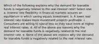 Which of the following explains why the demand for loanable funds is negatively related to the real interest rate? Select one: a. Interest rate flexibility in financial markets assures an equilibrium in which saving equals investment. b. A lower real interest rate makes more investment projects profitable. c. Consumers are willing to spend less so they save more at higher real interest rates. d. All of the above are reasons why the demand for loanable funds is negatively related to the real interest rate. e. None of the above are reasons why the demand for loanable funds is negatively related to the real interest rate.