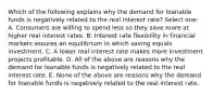 Which of the following explains why the demand for loanable funds is negatively related to the real interest rate? Select one: A. Consumers are willing to spend less so they save more at higher real interest rates. B. Interest rate flexibility in financial markets assures an equilibrium in which saving equals investment. C. A lower real interest rate makes more investment projects profitable. D. All of the above are reasons why the demand for loanable funds is negatively related to the real interest rate. E. None of the above are reasons why the demand for loanable funds is negatively related to the real interest rate.