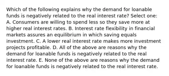 Which of the following explains why the demand for loanable funds is negatively related to the real interest rate? Select one: A. Consumers are willing to spend less so they save more at higher real interest rates. B. Interest rate flexibility in financial markets assures an equilibrium in which saving equals investment. C. A lower real interest rate makes more investment projects profitable. D. All of the above are reasons why the demand for loanable funds is negatively related to the real interest rate. E. None of the above are reasons why the demand for loanable funds is negatively related to the real interest rate.