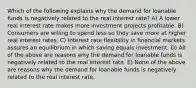 Which of the following explains why the demand for loanable funds is negatively related to the real interest rate? A) A lower real interest rate makes more investment projects profitable. B) Consumers are willing to spend less so they save more at higher real interest rates. C) Interest rate flexibility in financial markets assures an equilibrium in which saving equals investment. D) All of the above are reasons why the demand for loanable funds is negatively related to the real interest rate. E) None of the above are reasons why the demand for loanable funds is negatively related to the real interest rate.