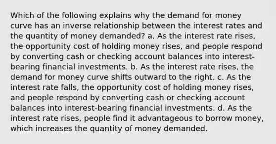 Which of the following explains why the demand for money curve has an inverse relationship between the interest rates and the quantity of money demanded? a. As the interest rate rises, the opportunity cost of holding money rises, and people respond by converting cash or checking account balances into interest-bearing financial investments. b. As the interest rate rises, the demand for money curve shifts outward to the right. c. As the interest rate falls, the opportunity cost of holding money rises, and people respond by converting cash or checking account balances into interest-bearing financial investments. d. As the interest rate rises, people find it advantageous to borrow money, which increases the quantity of money demanded.