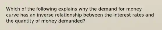 Which of the following explains why the demand for money curve has an inverse relationship between the interest rates and the quantity of money demanded?