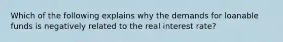 Which of the following explains why the demands for loanable funds is negatively related to the real interest rate?