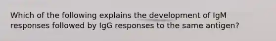 Which of the following explains the development of IgM responses followed by IgG responses to the same antigen?