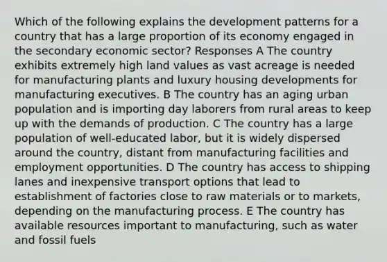 Which of the following explains the development patterns for a country that has a large proportion of its economy engaged in the secondary economic sector? Responses A The country exhibits extremely high land values as vast acreage is needed for manufacturing plants and luxury housing developments for manufacturing executives. B The country has an aging urban population and is importing day laborers from rural areas to keep up with the demands of production. C The country has a large population of well-educated labor, but it is widely dispersed around the country, distant from manufacturing facilities and employment opportunities. D The country has access to shipping lanes and inexpensive transport options that lead to establishment of factories close to raw materials or to markets, depending on the manufacturing process. E The country has available resources important to manufacturing, such as water and fossil fuels