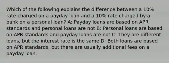 Which of the following explains the difference between a 10% rate charged on a payday loan and a 10% rate charged by a bank on a personal loan? A: Payday loans are based on APR standards and personal loans are not B: Personal loans are based on APR standards and payday loans are not C: They are different loans, but the interest rate is the same D: Both loans are based on APR standards, but there are usually additional fees on a payday loan.