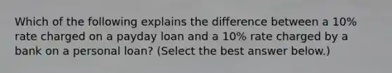 Which of the following explains the difference between a​ 10% rate charged on a payday loan and a​ 10% rate charged by a bank on a personal​ loan? ​(Select the best answer​ below.)