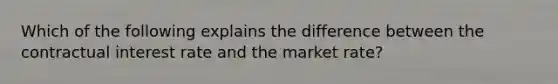 Which of the following explains the difference between the contractual interest rate and the market rate?