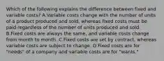 Which of the following explains the difference between fixed and variable​ costs? A.Variable costs change with the number of units of a product produced and​ sold, whereas fixed costs must be paid regardless of the number of units produced and sold. B.Fixed costs are always the​ same, and variable costs change from month to month. C.Fixed costs are set by​ contract, whereas variable costs are subject to change. D.Fixed costs are for​ "needs" of a company and variable costs are for​ "wants."