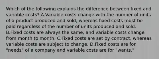 Which of the following explains the difference between fixed and variable​ costs? A.Variable costs change with the number of units of a product produced and​ sold, whereas fixed costs must be paid regardless of the number of units produced and sold. B.Fixed costs are always the​ same, and variable costs change from month to month. C.Fixed costs are set by​ contract, whereas variable costs are subject to change. D.Fixed costs are for​ "needs" of a company and variable costs are for​ "wants."