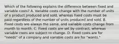 Which of the following explains the difference between fixed and variable​ costs? A. Variable costs change with the number of units of a product produced and​ sold, whereas fixed costs must be paid regardless of the number of units produced and sold. B. Fixed costs are always the​ same, and variable costs change from month to month. C. Fixed costs are set by​ contract, whereas variable costs are subject to change. D. Fixed costs are for​ "needs" of a company and variable costs are for​ "wants."