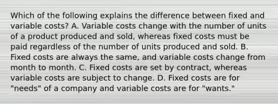 Which of the following explains the difference between fixed and variable​ costs? A. Variable costs change with the number of units of a product produced and​ sold, whereas fixed costs must be paid regardless of the number of units produced and sold. B. Fixed costs are always the​ same, and variable costs change from month to month. C. Fixed costs are set by​ contract, whereas variable costs are subject to change. D. Fixed costs are for​ "needs" of a company and variable costs are for​ "wants."