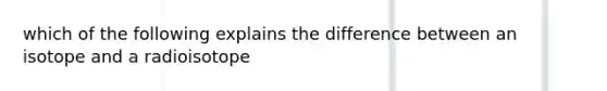 which of the following explains the difference between an isotope and a radioisotope