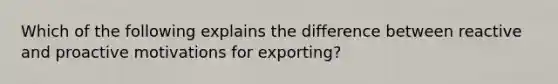 Which of the following explains the difference between reactive and proactive motivations for exporting?