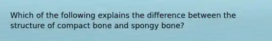 Which of the following explains the difference between the structure of compact bone and spongy bone?