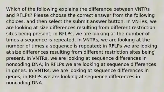 Which of the following explains the difference between VNTRs and RFLPs? Please choose the correct answer from the following choices, and then select the submit answer button. In VNTRs, we are looking at size differences resulting from different restriction sites being present; in RFLPs, we are looking at the number of times a sequence is repeated. In VNTRs, we are looking at the number of times a sequence is repeated; in RFLPs we are looking at size differences resulting from different restriction sites being present. In VNTRs, we are looking at sequence differences in noncoding DNA; in RFLPs we are looking at sequence differences in genes. In VNTRs, we are looking at sequence differences in genes; in RFLPs we are looking at sequence differences in noncoding DNA.