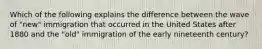 Which of the following explains the difference between the wave of "new" immigration that occurred in the United States after 1880 and the "old" immigration of the early nineteenth century?