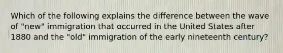 Which of the following explains the difference between the wave of "new" immigration that occurred in the United States after 1880 and the "old" immigration of the early nineteenth century?