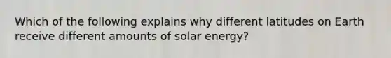 Which of the following explains why different latitudes on Earth receive different amounts of solar energy?