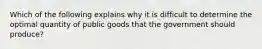 Which of the following explains why it is difficult to determine the optimal quantity of public goods that the government should produce?