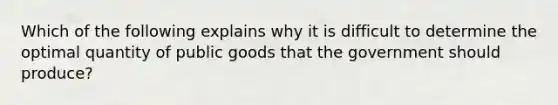 Which of the following explains why it is difficult to determine the optimal quantity of public goods that the government should produce?