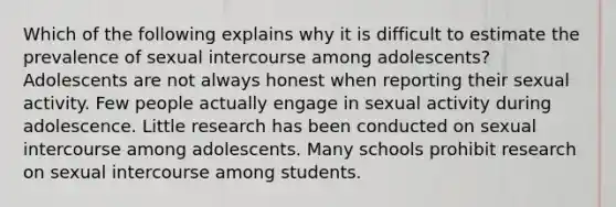 Which of the following explains why it is difficult to estimate the prevalence of sexual intercourse among adolescents? Adolescents are not always honest when reporting their sexual activity. Few people actually engage in sexual activity during adolescence. Little research has been conducted on sexual intercourse among adolescents. Many schools prohibit research on sexual intercourse among students.