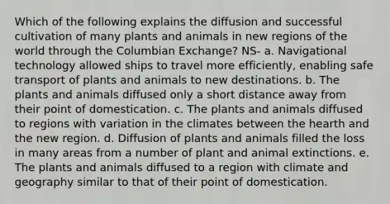 Which of the following explains the diffusion and successful cultivation of many plants and animals in new regions of the world through the Columbian Exchange? NS- a. Navigational technology allowed ships to travel more efficiently, enabling safe transport of plants and animals to new destinations. b. The plants and animals diffused only a short distance away from their point of domestication. c. The plants and animals diffused to regions with variation in the climates between the hearth and the new region. d. Diffusion of plants and animals filled the loss in many areas from a number of plant and animal extinctions. e. The plants and animals diffused to a region with climate and geography similar to that of their point of domestication.