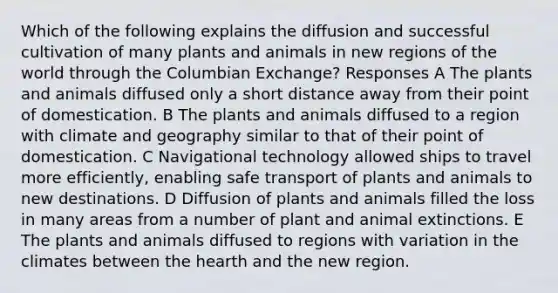 Which of the following explains the diffusion and successful cultivation of many plants and animals in new regions of the world through the Columbian Exchange? Responses A The plants and animals diffused only a short distance away from their point of domestication. B The plants and animals diffused to a region with climate and geography similar to that of their point of domestication. C Navigational technology allowed ships to travel more efficiently, enabling safe transport of plants and animals to new destinations. D Diffusion of plants and animals filled the loss in many areas from a number of plant and animal extinctions. E The plants and animals diffused to regions with variation in the climates between the hearth and the new region.