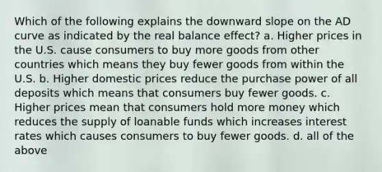 Which of the following explains the downward slope on the AD curve as indicated by the real balance effect? a. Higher prices in the U.S. cause consumers to buy more goods from other countries which means they buy fewer goods from within the U.S. b. Higher domestic prices reduce the purchase power of all deposits which means that consumers buy fewer goods. c. Higher prices mean that consumers hold more money which reduces the supply of loanable funds which increases interest rates which causes consumers to buy fewer goods. d. all of the above