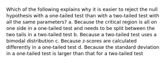 Which of the following explains why it is easier to reject the null hypothesis with a one-tailed test than with a two-tailed test with all the same parameters? a. Because the critical region is all on one side in a one-tailed test and needs to be split between the two tails in a two-tailed test b. Because a two-tailed test uses a bimodal distribution c. Because z-scores are calculated differently in a one-tailed test d. Because the standard deviation in a one-tailed test is larger than that for a two-tailed test