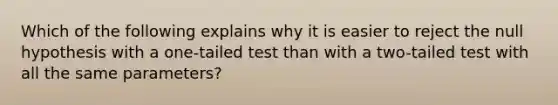 Which of the following explains why it is easier to reject the null hypothesis with a one-tailed test than with a two-tailed test with all the same parameters?