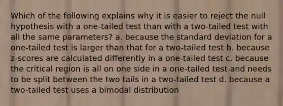 Which of the following explains why it is easier to reject the null hypothesis with a one-tailed test than with a two-tailed test with all the same parameters? a. because the <a href='https://www.questionai.com/knowledge/kqGUr1Cldy-standard-deviation' class='anchor-knowledge'>standard deviation</a> for a one-tailed test is larger than that for a two-tailed test b. because z-scores are calculated differently in a one-tailed test c. because the critical region is all on one side in a one-tailed test and needs to be split between the two tails in a two-tailed test d. because a two-tailed test uses a bimodal distribution