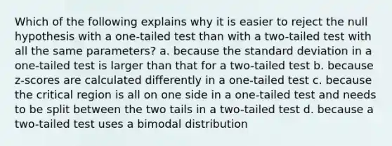 Which of the following explains why it is easier to reject the null hypothesis with a one-tailed test than with a two-tailed test with all the same parameters? a. because the standard deviation in a one-tailed test is larger than that for a two-tailed test b. because z-scores are calculated differently in a one-tailed test c. because the critical region is all on one side in a one-tailed test and needs to be split between the two tails in a two-tailed test d. because a two-tailed test uses a bimodal distribution