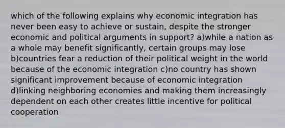 which of the following explains why economic integration has never been easy to achieve or sustain, despite the stronger economic and political arguments in support? a)while a nation as a whole may benefit significantly, certain groups may lose b)countries fear a reduction of their political weight in the world because of the economic integration c)no country has shown significant improvement because of economic integration d)linking neighboring economies and making them increasingly dependent on each other creates little incentive for political cooperation