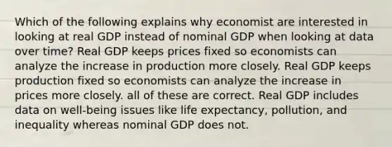 Which of the following explains why economist are interested in looking at real GDP instead of nominal GDP when looking at data over time? Real GDP keeps prices fixed so economists can analyze the increase in production more closely. Real GDP keeps production fixed so economists can analyze the increase in prices more closely. all of these are correct. Real GDP includes data on well-being issues like life expectancy, pollution, and inequality whereas nominal GDP does not.