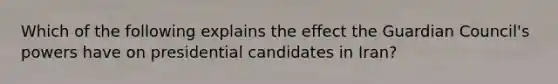 Which of the following explains the effect the Guardian Council's powers have on presidential candidates in Iran?