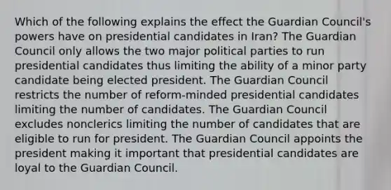 Which of the following explains the effect the Guardian Council's powers have on presidential candidates in Iran? The Guardian Council only allows the two major political parties to run presidential candidates thus limiting the ability of a minor party candidate being elected president. The Guardian Council restricts the number of reform-minded presidential candidates limiting the number of candidates. The Guardian Council excludes nonclerics limiting the number of candidates that are eligible to run for president. The Guardian Council appoints the president making it important that presidential candidates are loyal to the Guardian Council.