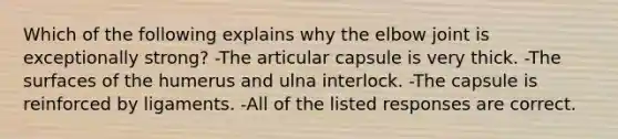 Which of the following explains why the elbow joint is exceptionally strong? -The articular capsule is very thick. -The surfaces of the humerus and ulna interlock. -The capsule is reinforced by ligaments. -All of the listed responses are correct.