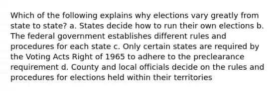 Which of the following explains why elections vary greatly from state to state? a. States decide how to run their own elections b. The federal government establishes different rules and procedures for each state c. Only certain states are required by the Voting Acts Right of 1965 to adhere to the preclearance requirement d. County and local officials decide on the rules and procedures for elections held within their territories