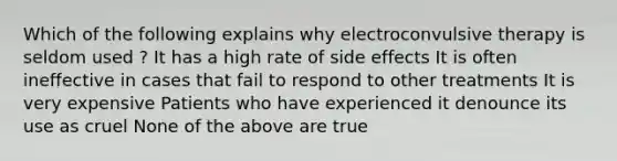 Which of the following explains why electroconvulsive therapy is seldom used ? It has a high rate of side effects It is often ineffective in cases that fail to respond to other treatments It is very expensive Patients who have experienced it denounce its use as cruel None of the above are true