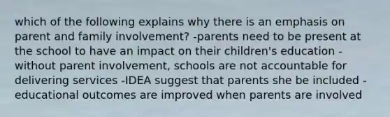 which of the following explains why there is an emphasis on parent and family involvement? -parents need to be present at the school to have an impact on their children's education -without parent involvement, schools are not accountable for delivering services -IDEA suggest that parents she be included -educational outcomes are improved when parents are involved