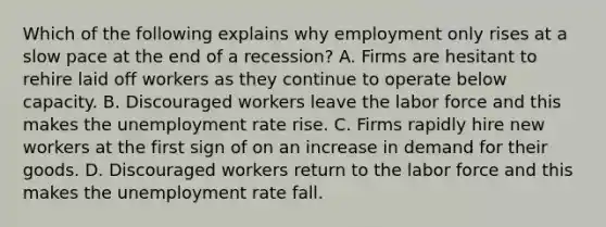 Which of the following explains why employment only rises at a slow pace at the end of a recession? A. Firms are hesitant to rehire laid off workers as they continue to operate below capacity. B. Discouraged workers leave the labor force and this makes the <a href='https://www.questionai.com/knowledge/kh7PJ5HsOk-unemployment-rate' class='anchor-knowledge'>unemployment rate</a> rise. C. Firms rapidly hire new workers at the first sign of on an increase in demand for their goods. D. Discouraged workers return to the labor force and this makes the unemployment rate fall.