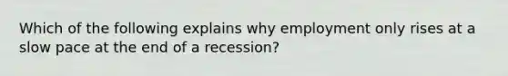 Which of the following explains why employment only rises at a slow pace at the end of a recession?