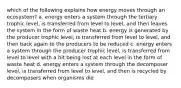 which of the following explains how energy moves through an ecosystem? a. energy enters a system through the tertiary trophic level, is transferred from level to level, and then leaves the system in the form of waste heat b. energy is generated by the producer trophic level, is transferred from level to level, and then back again to the producers to be reduced c. energy enters a system through the producer trophic level, is transferred from level to level with a bit being lost at each level in the form of waste heat d. energy enters a system through the decomposer level, is transferred from level to level, and then is recycled by decomposers when organisms die