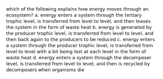 which of the following explains how energy moves through an ecosystem? a. energy enters a system through the tertiary trophic level, is transferred from level to level, and then leaves the system in the form of waste heat b. energy is generated by the producer trophic level, is transferred from level to level, and then back again to the producers to be reduced c. energy enters a system through the producer trophic level, is transferred from level to level with a bit being lost at each level in the form of waste heat d. energy enters a system through the decomposer level, is transferred from level to level, and then is recycled by decomposers when organisms die