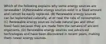 Which of the following explains why some energy sources are renewable? (A)Renewable energy sources exist in a fixed amount and cannot be easily replaced. (B) Renewable energy sources can be replenished naturally, at or near the rate of consumption. (C) Renewable energy sources include natural gas and other fossil fuels because they are made from the remains of ancient organisms. (D) Renewable energy sources use advanced technologies and have been discovered in recent years, making them newer energy sources.