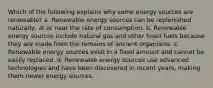 Which of the following explains why some energy sources are renewable? a. Renewable energy sources can be replenished naturally, at or near the rate of consumption. b. Renewable energy sources include natural gas and other fossil fuels because they are made from the remains of ancient organisms. c. Renewable energy sources exist in a fixed amount and cannot be easily replaced. d. Renewable energy sources use advanced technologies and have been discovered in recent years, making them newer energy sources.