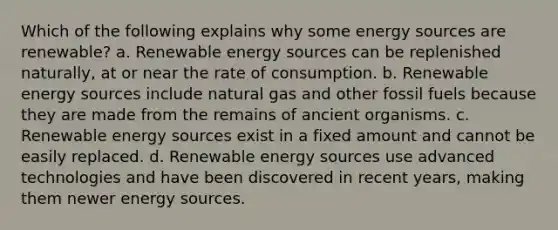 Which of the following explains why some energy sources are renewable? a. Renewable energy sources can be replenished naturally, at or near the rate of consumption. b. Renewable energy sources include natural gas and other fossil fuels because they are made from the remains of ancient organisms. c. Renewable energy sources exist in a fixed amount and cannot be easily replaced. d. Renewable energy sources use advanced technologies and have been discovered in recent years, making them newer energy sources.