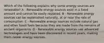 Which of the following explains why some energy sources are renewable? A - Renewable energy sources exist in a fixed amount and cannot be easily replaced. B - Renewable energy sources can be replenished naturally, at or near the rate of consumption. C - Renewable energy sources include natural gas and other fossil fuels because they are made from the remains of ancient organisms. D - Renewable energy sources use advanced technologies and have been discovered in recent years, making them newer energy sources.