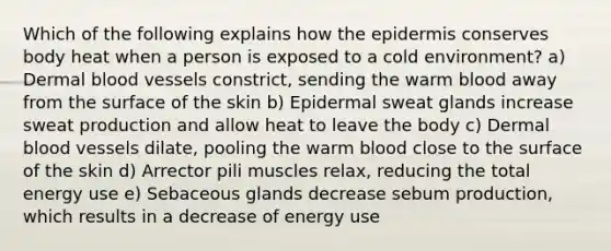 Which of the following explains how the epidermis conserves body heat when a person is exposed to a cold environment? a) Dermal blood vessels constrict, sending the warm blood away from the surface of the skin b) Epidermal sweat glands increase sweat production and allow heat to leave the body c) Dermal blood vessels dilate, pooling the warm blood close to the surface of the skin d) Arrector pili muscles relax, reducing the total energy use e) Sebaceous glands decrease sebum production, which results in a decrease of energy use